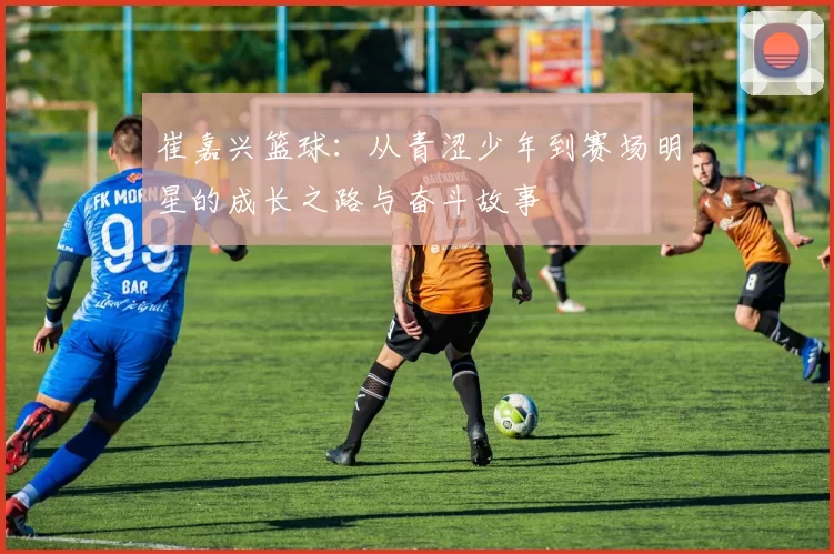 崔嘉兴篮球：从青涩少年到赛场明星的成长之路与奋斗故事