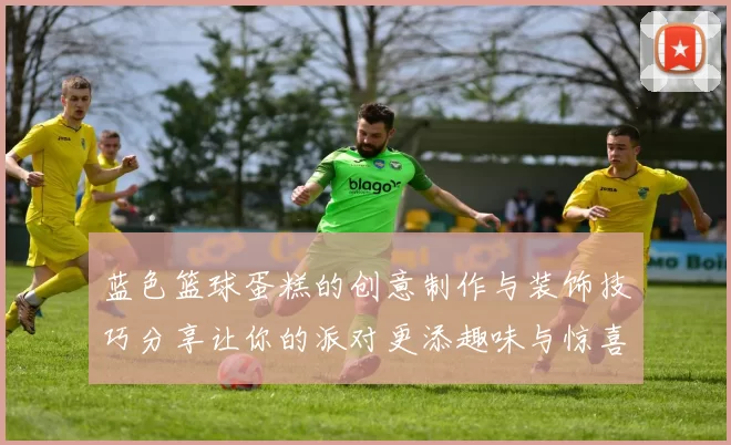 蓝色篮球蛋糕的创意制作与装饰技巧分享让你的派对更添趣味与惊喜