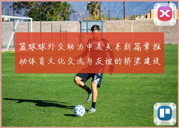 篮球球外交助力中美关系新篇章推动体育文化交流与友谊的桥梁建设