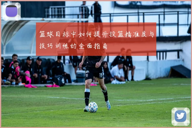 篮球目标中如何提升投篮精准度与技巧训练的全面指南