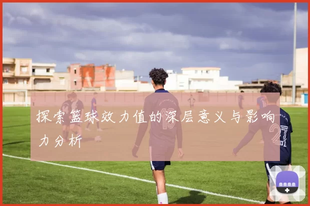 探索篮球效力值的深层意义与影响力分析